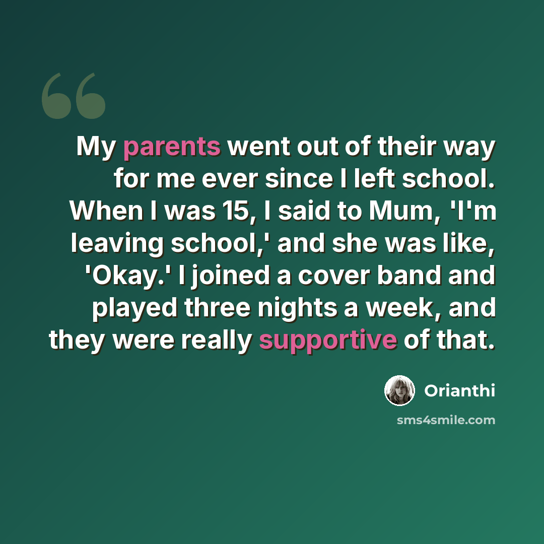 “My parents went out of their way for me ever since I left school. When I was 15, I said to Mum, 'I'm leaving school,' and she was like, 'Okay.' I joined a cover band and played three nights a week, and they were really supportive of that.” quote by Orianthi