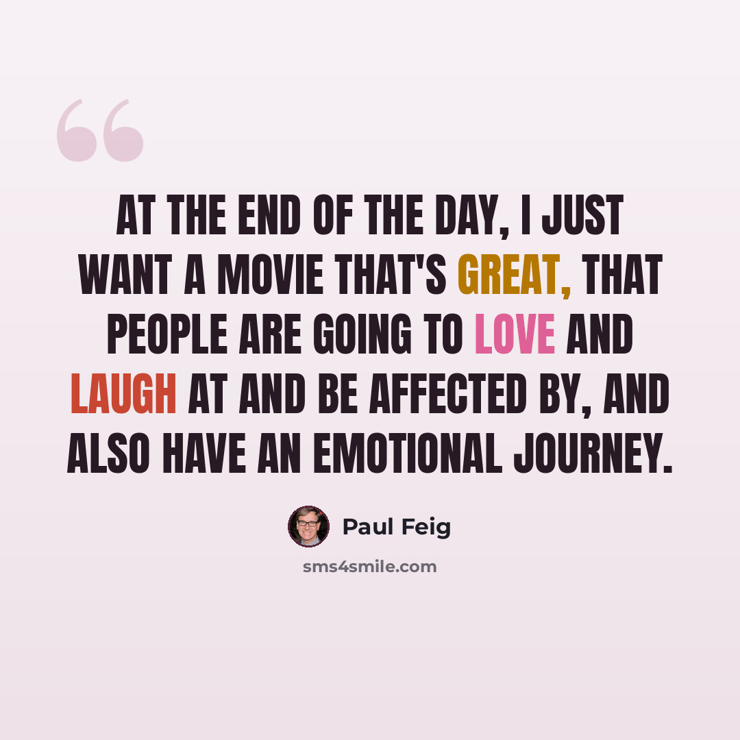 “At the end of the day, I just want a movie that's great, that people are going to love and laugh at and be affected by, and also have an emotional journey.” quote by Paul Feig