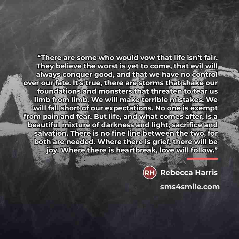 “There are some who would vow that life isn’t fair. They believe the worst is yet to come, that evil will always conquer good, and that we have no control over our fate. It’s true, there are storms that shake our foundations and monsters that threaten to tear us limb from limb. We will make…” quote by Rebecca Harris