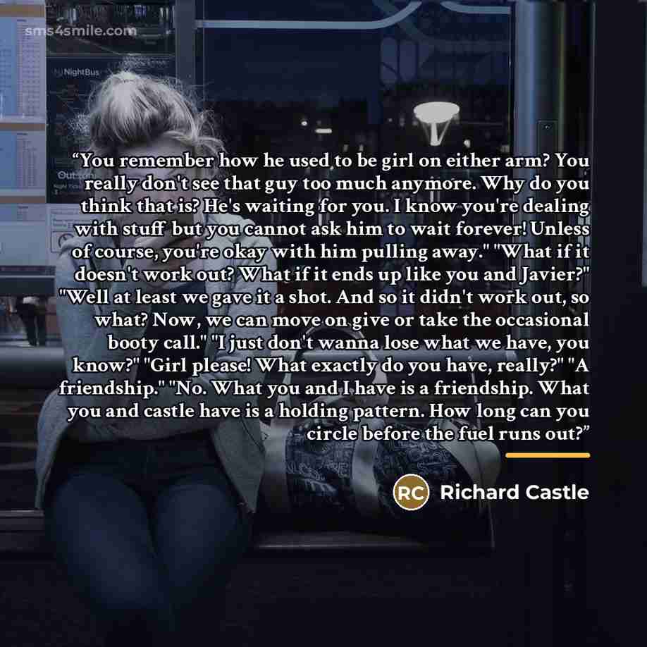 “You remember how he used to be girl on either arm? You really don't see that guy too much anymore. Why do you think that is? He's waiting for you. I know you're dealing with stuff but you cannot ask him to wait forever! Unless of course, you're okay with him pulling away." "What if it doesn't work…” quote by Richard Castle