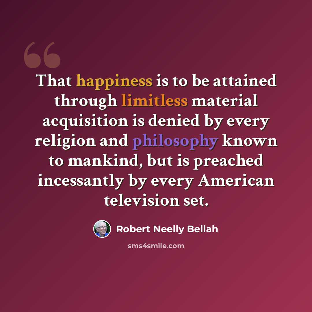 “That happiness is to be attained through limitless material acquisition is denied by every religion and philosophy known to mankind, but is preached incessantly by every American television set.” quote by Robert Neelly Bellah