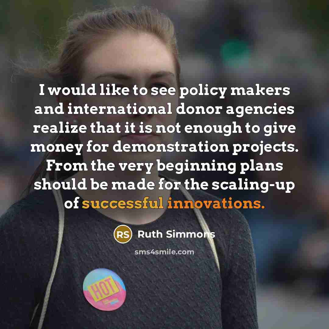 “I would like to see policy makers and international donor agencies realize that it is not enough to give money for demonstration projects. From the very beginning plans should be made for the scaling-up of successful innovations.” quote by Ruth Simmons
