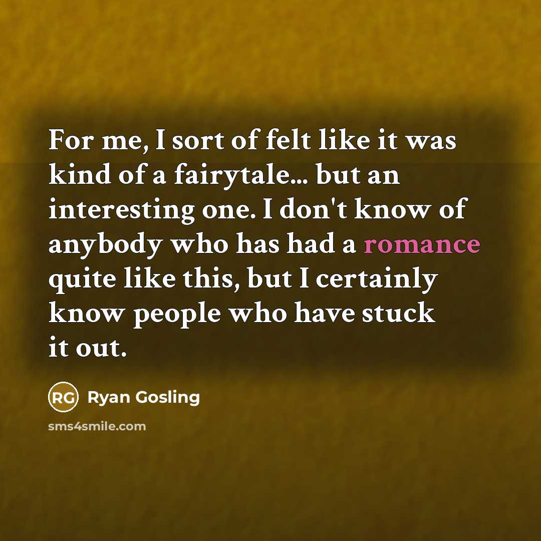 “For me, I sort of felt like it was kind of a fairytale... but an interesting one. I don't know of anybody who has had a romance quite like this, but I certainly know people who have stuck it out.” quote by Ryan Gosling