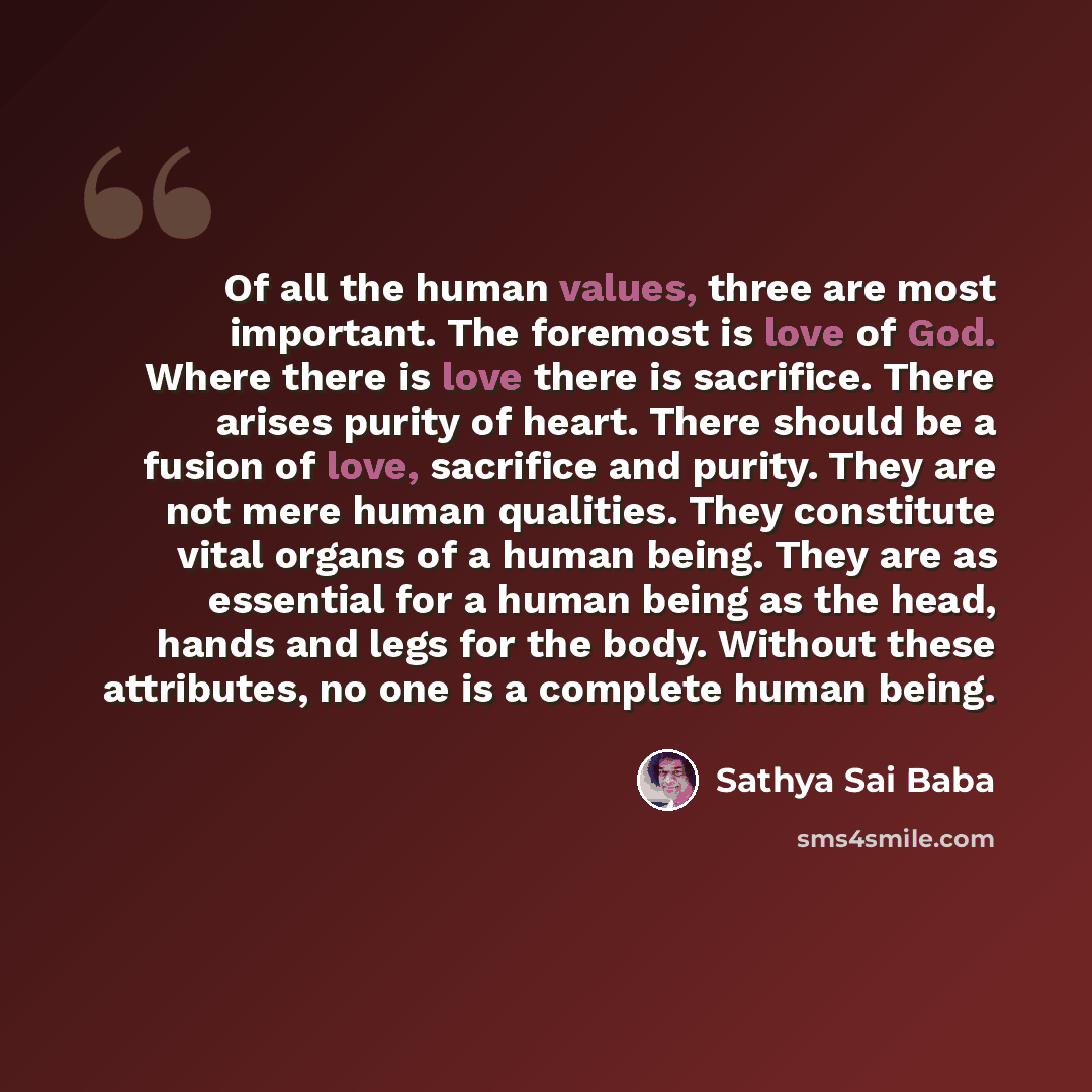 “Of all the human values, three are most important. The foremost is love of God. Where there is love there is sacrifice. There arises purity of heart. There should be a fusion of love, sacrifice and purity. They are not mere human qualities. They constitute vital organs of a human being. They are…” quote by Sathya Sai Baba