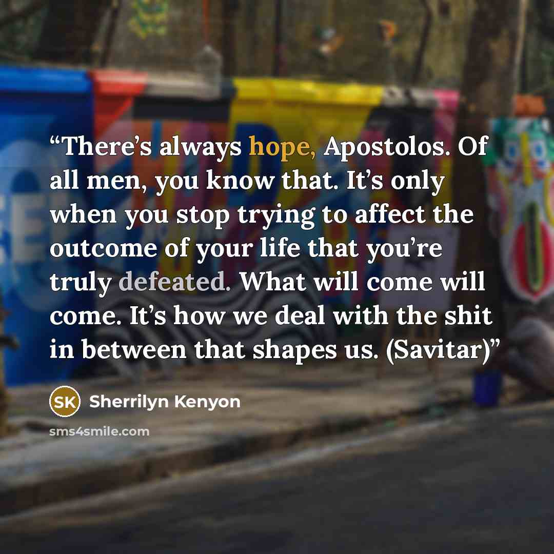 “There’s always hope, Apostolos. Of all men, you know that. It’s only when you stop trying to affect the outcome of your life that you’re truly defeated. What will come will come. It’s how we deal with the shit in between that shapes us. (Savitar)” quote by Sherrilyn Kenyon