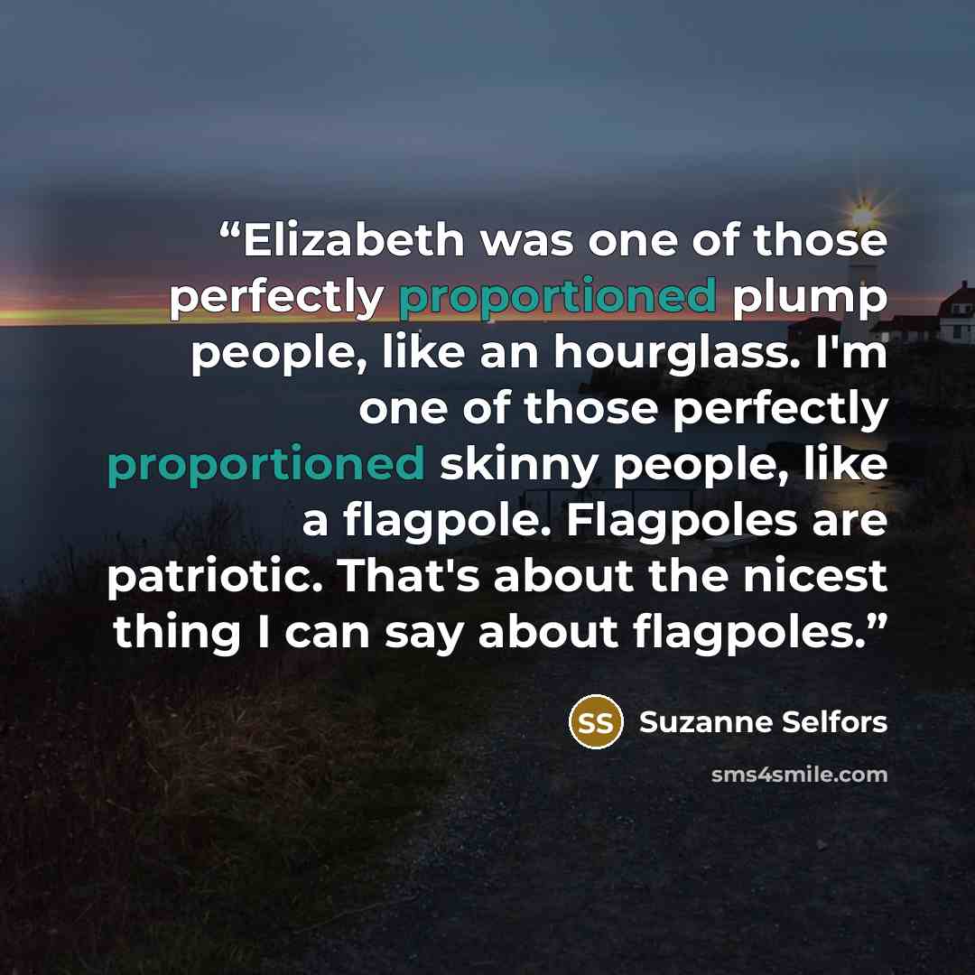 “Elizabeth was one of those perfectly proportioned plump people, like an hourglass. I'm one of those perfectly proportioned skinny people, like a flagpole. Flagpoles are patriotic. That's about the nicest thing I can say about flagpoles.” quote by Suzanne Selfors