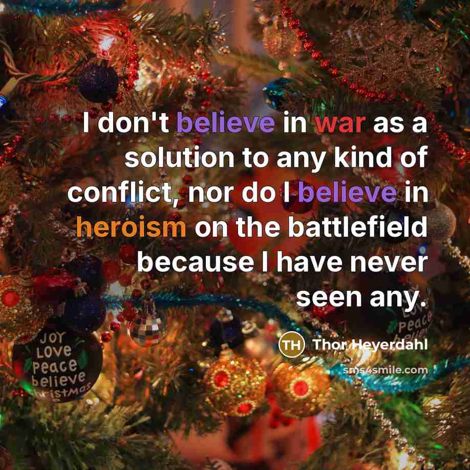“I don't believe in war as a solution to any kind of conflict, nor do I believe in heroism on the battlefield because I have never seen any.” quote by Thor Heyerdahl