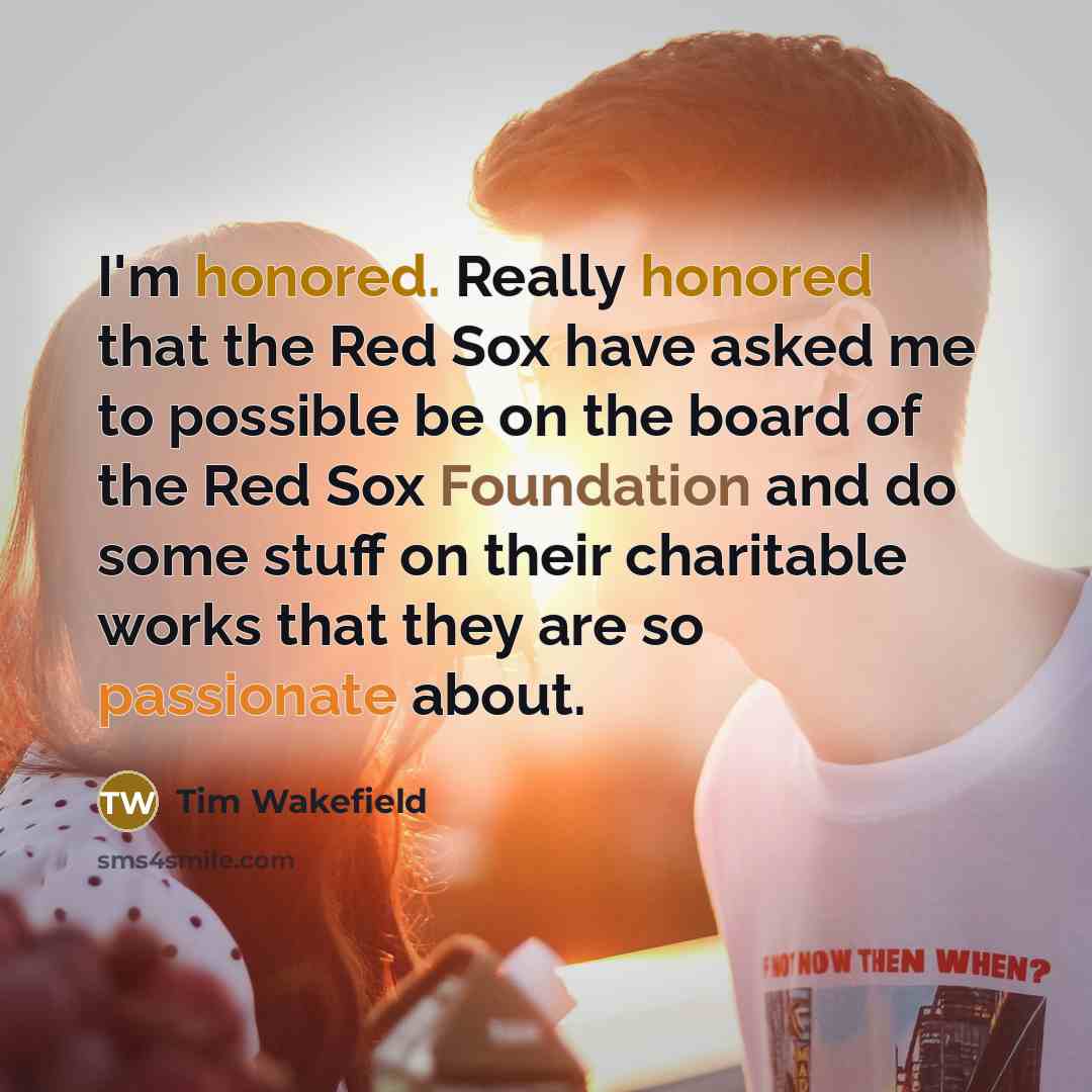 “I'm honored. Really honored that the Red Sox have asked me to possible be on the board of the Red Sox Foundation and do some stuff on their charitable works that they are so passionate about.” quote by Tim Wakefield