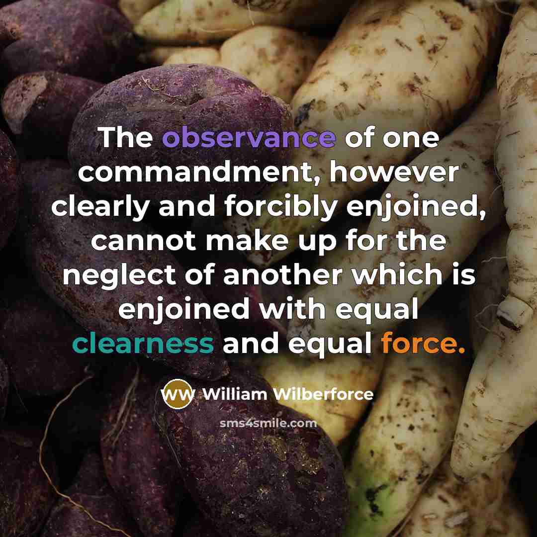 “The observance of one commandment, however clearly and forcibly enjoined, cannot make up for the neglect of another which is enjoined with equal clearness and equal force.” quote by William Wilberforce