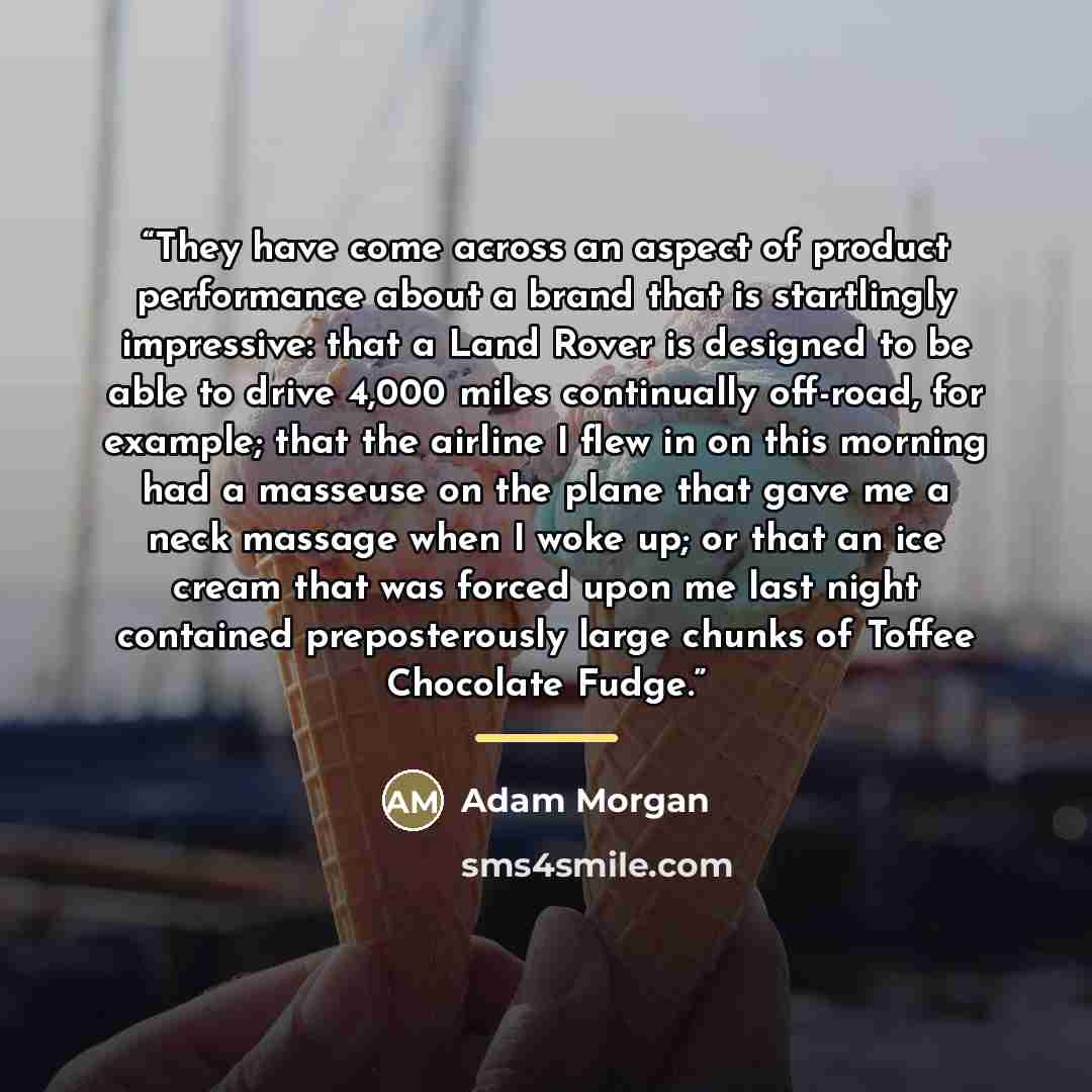 “They have come across an aspect of product performance about a brand that is startlingly impressive: that a Land Rover is designed to be able to drive 4,000 miles continually off-road, for example; that the airline I flew in on this morning had a masseuse on the plane that gave me a neck massage…” quote by Adam Morgan