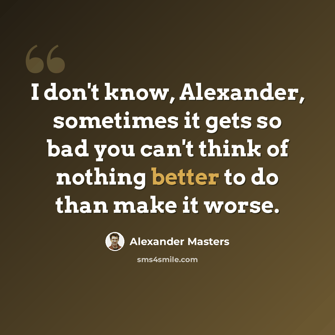 “I don't know, Alexander, sometimes it gets so bad you can't think of nothing better to do than make it worse.” quote by Alexander Masters