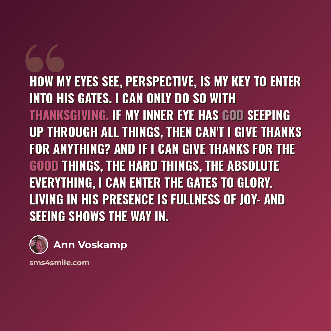 “How my eyes see, perspective, is my key to enter into His gates. I can only do so with thanksgiving. If my inner eye has God seeping up through all things, then can't I give thanks for anything? And if I can give thanks for the good things, the hard things, the absolute everything, I can enter the…” quote by Ann Voskamp