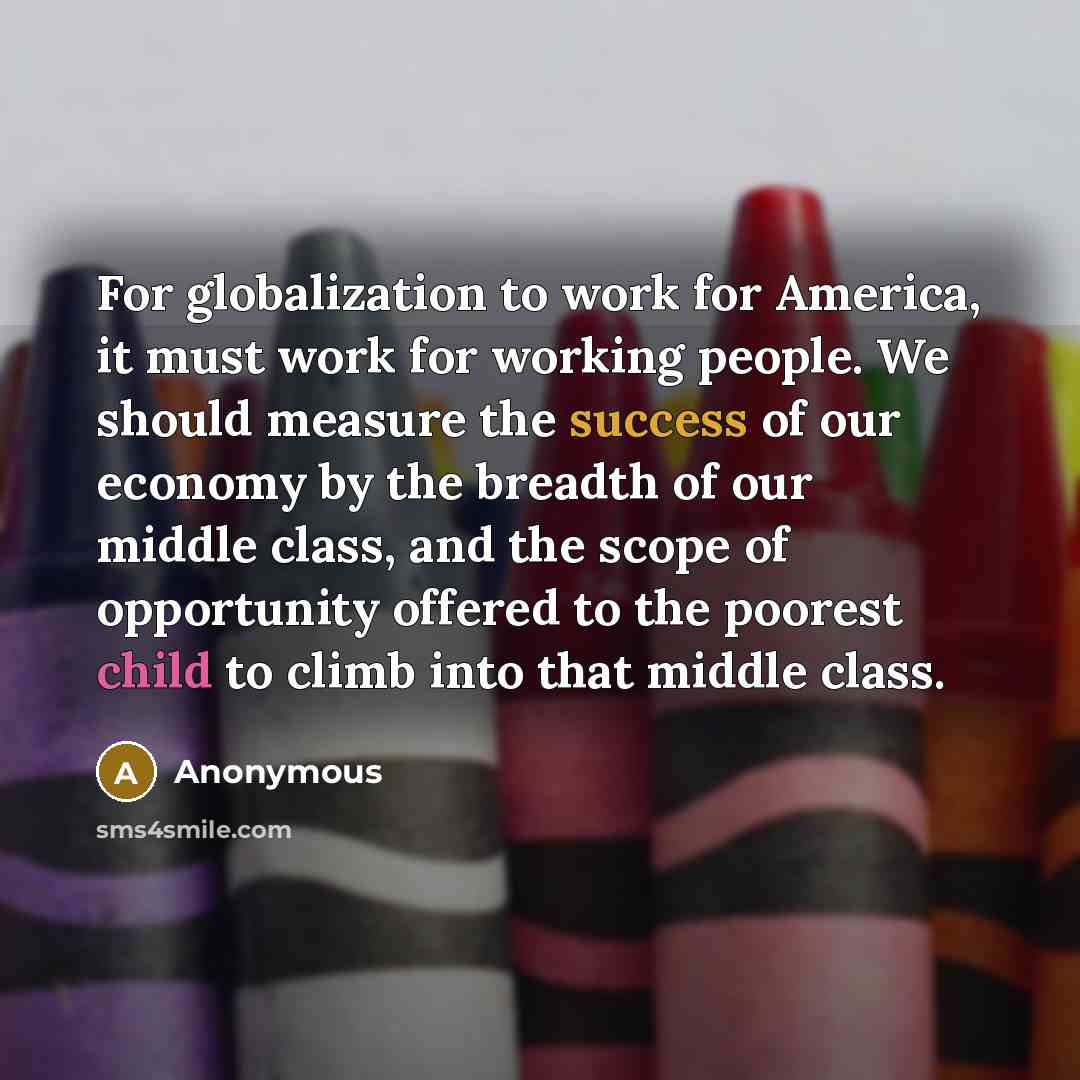 “For globalization to work for America, it must work for working people. We should measure the success of our economy by the breadth of our middle class, and the scope of opportunity offered to the poorest child to climb into that middle class.” quote by Anonymous