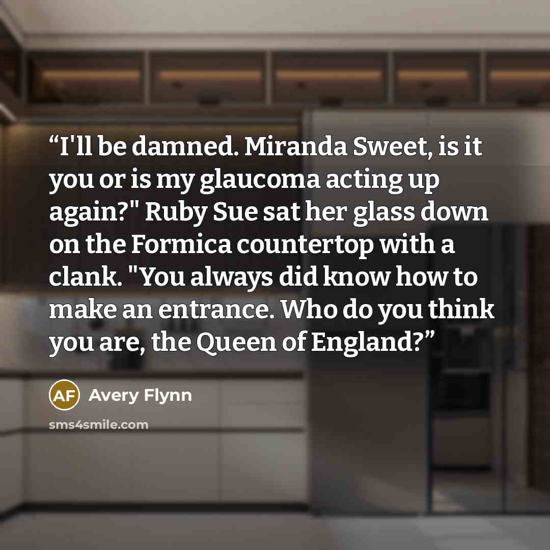 “I'll be damned. Miranda Sweet, is it you or is my glaucoma acting up again?" Ruby Sue sat her glass down on the Formica countertop with a clank. "You always did know how to make an entrance. Who do you think you are, the Queen of England?” quote by Avery Flynn