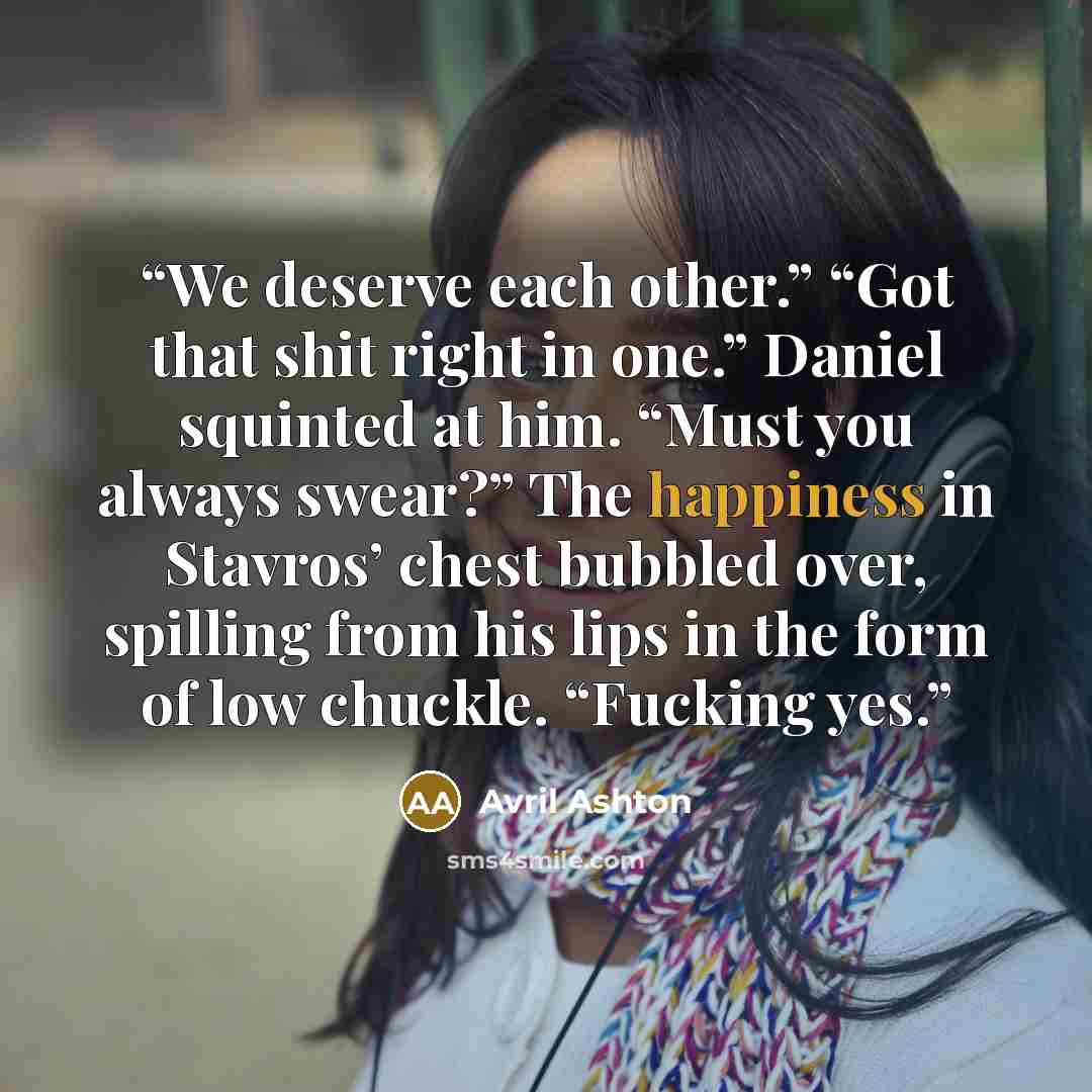 “We deserve each other.” “Got that shit right in one.” Daniel squinted at him. “Must you always swear?” The happiness in Stavros’ chest bubbled over, spilling from his lips in the form of low chuckle. “Fucking yes.” quote by Avril Ashton