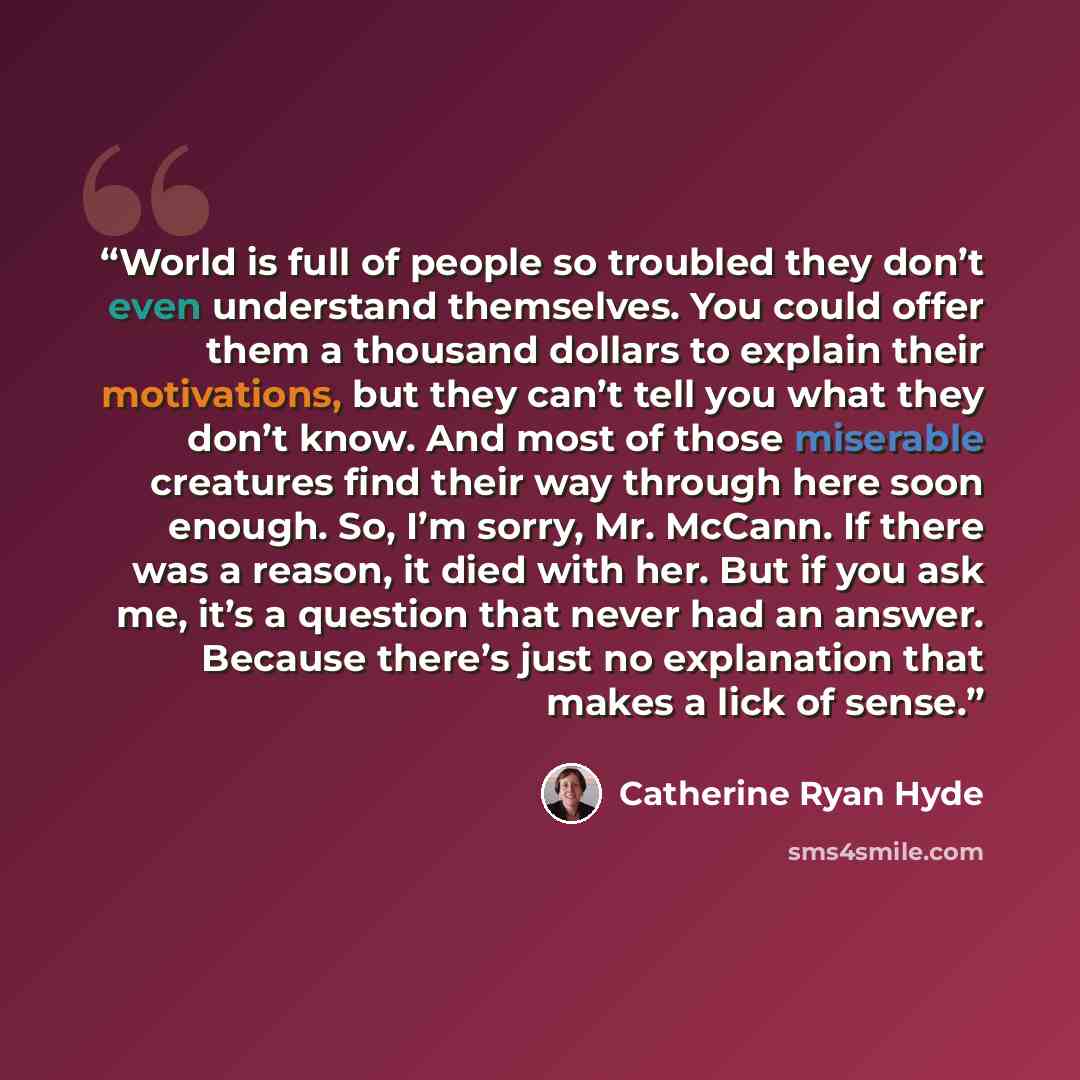 “World is full of people so troubled they don’t even understand themselves. You could offer them a thousand dollars to explain their motivations, but they can’t tell you what they don’t know. And most of those miserable creatures find their way through here soon enough. So, I’m sorry, Mr. McCann…” quote by Catherine Ryan Hyde