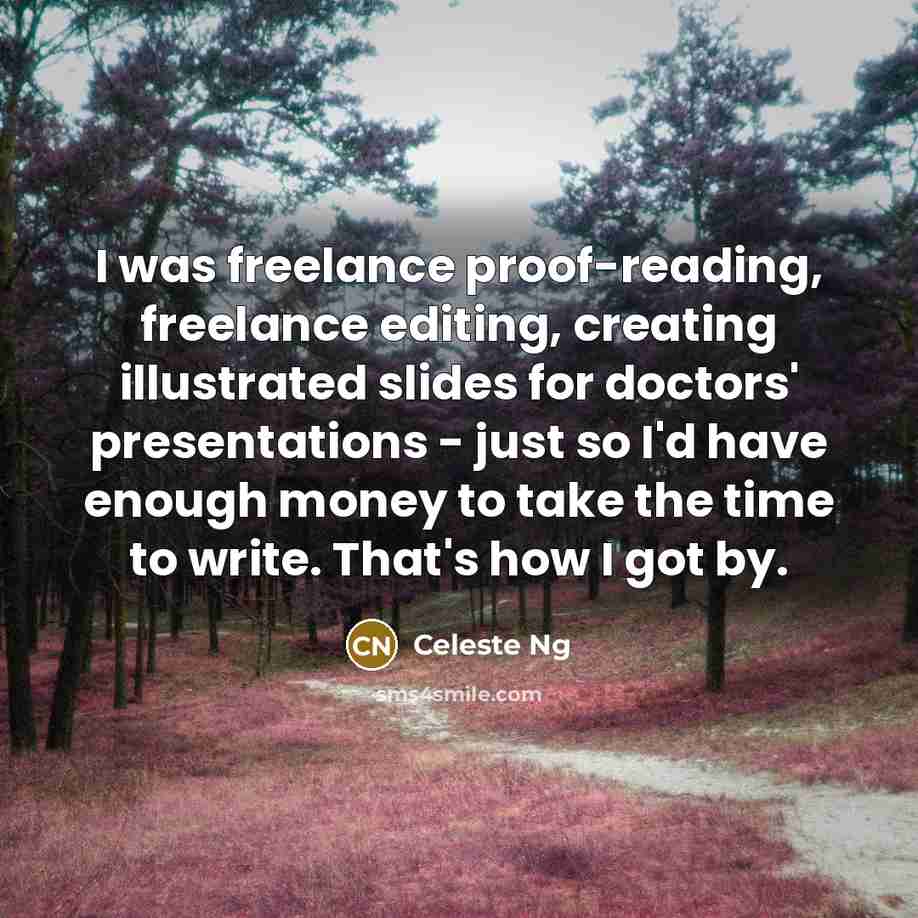 “I was freelance proof-reading, freelance editing, creating illustrated slides for doctors' presentations - just so I'd have enough money to take the time to write. That's how I got by.” quote by Celeste Ng