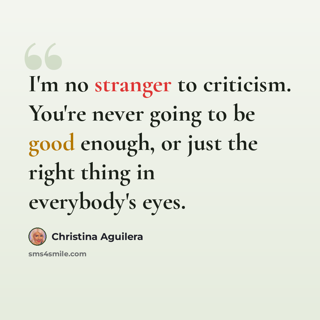 “I'm no stranger to criticism. You're never going to be good enough, or just the right thing in everybody's eyes.” quote by Christina Aguilera