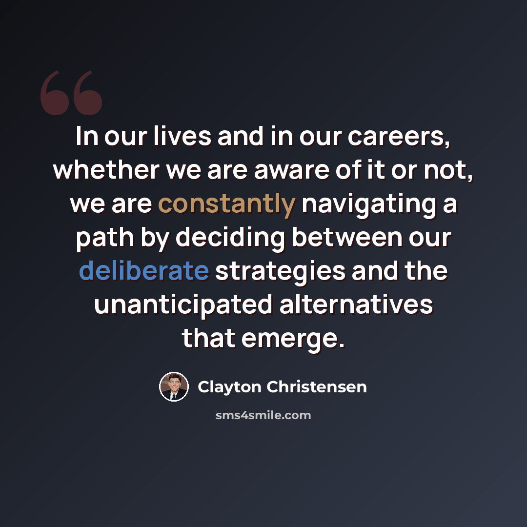 “In our lives and in our careers, whether we are aware of it or not, we are constantly navigating a path by deciding between our deliberate strategies and the unanticipated alternatives that emerge.” quote by Clayton Christensen