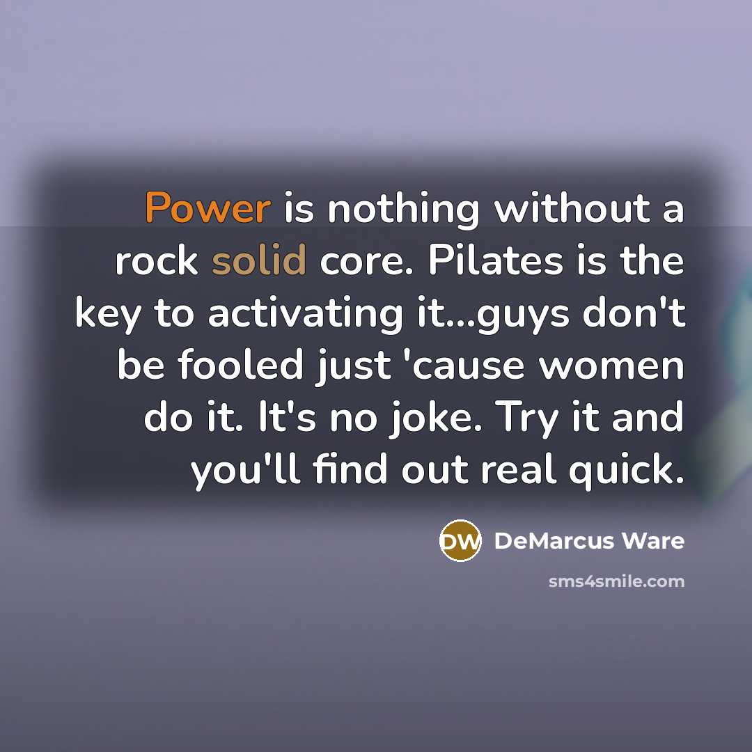 “Power is nothing without a rock solid core. Pilates is the key to activating it...guys don't be fooled just 'cause women do it. It's no joke. Try it and you'll find out real quick.” quote by DeMarcus Ware