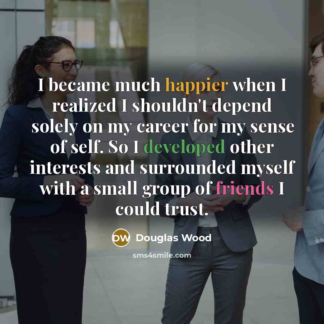 “I became much happier when I realized I shouldn't depend solely on my career for my sense of self. So I developed other interests and surrounded myself with a small group of friends I could trust.” quote by Douglas Wood