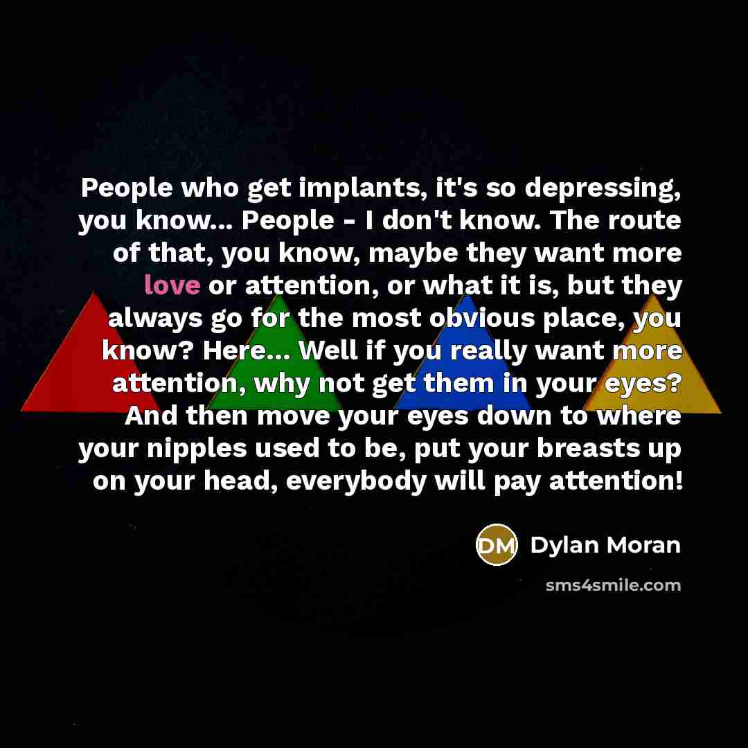 “People who get implants, it's so depressing, you know... People - I don't know. The route of that, you know, maybe they want more love or attention, or what it is, but they always go for the most obvious place, you know? Here... Well if you really want more attention, why not get them in your…” quote by Dylan Moran