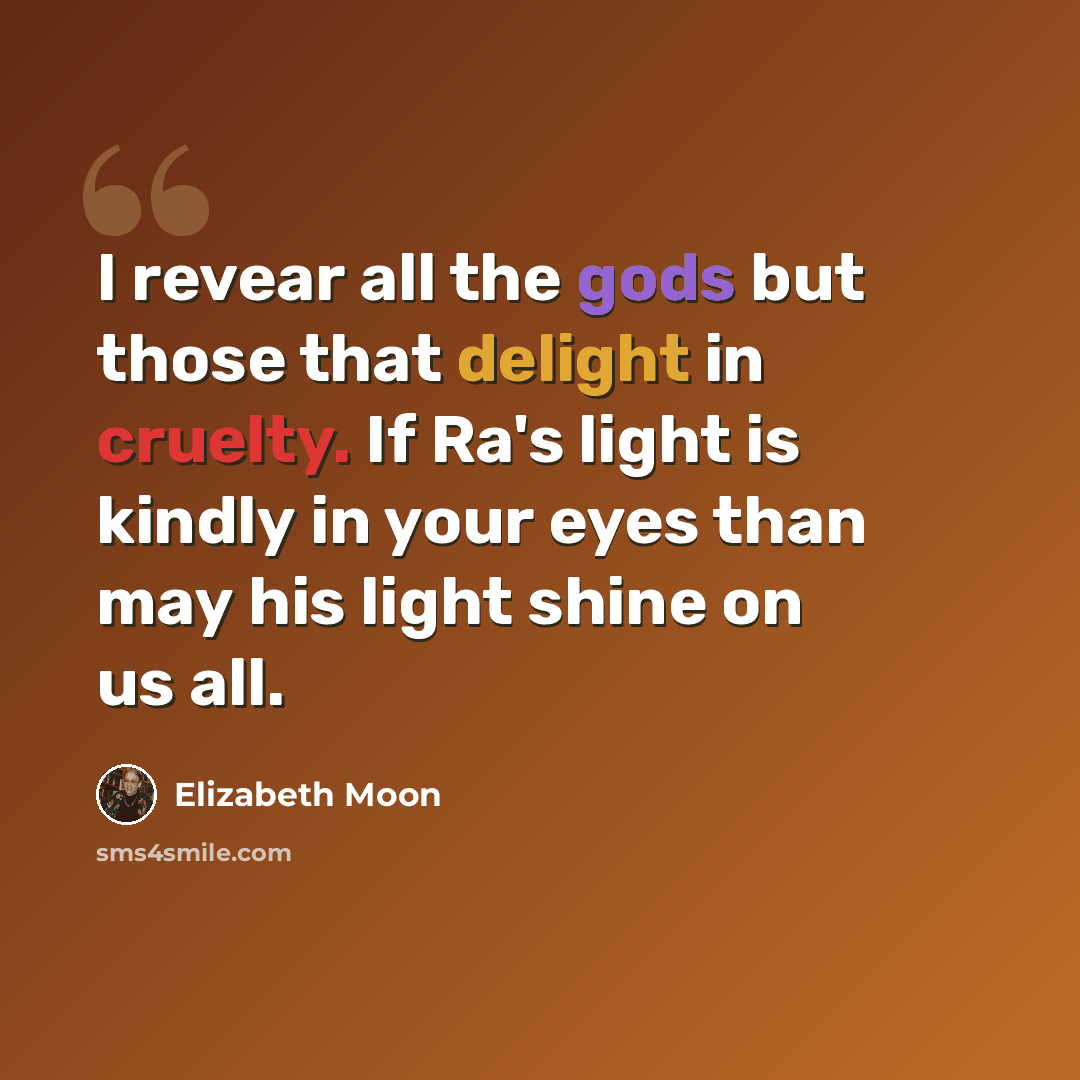 “I revear all the gods but those that delight in cruelty. If Ra's light is kindly in your eyes than may his light shine on us all.” quote by Elizabeth Moon