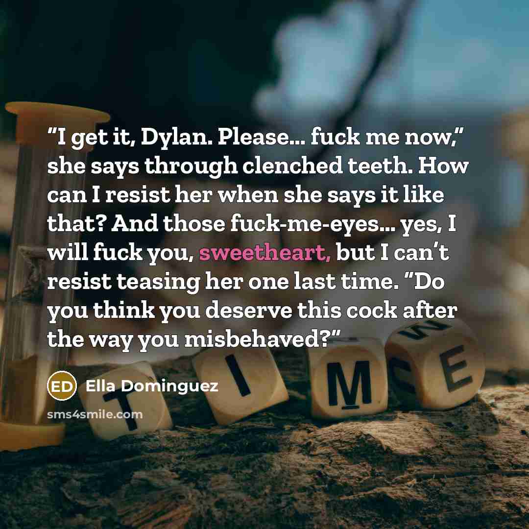 “I get it, Dylan. Please… fuck me now,” she says through clenched teeth. How can I resist her when she says it like that? And those fuck-me-eyes… yes, I will fuck you, sweetheart, but I can’t resist teasing her one last time. “Do you think you deserve this cock after the way you misbehaved?” quote by Ella Dominguez