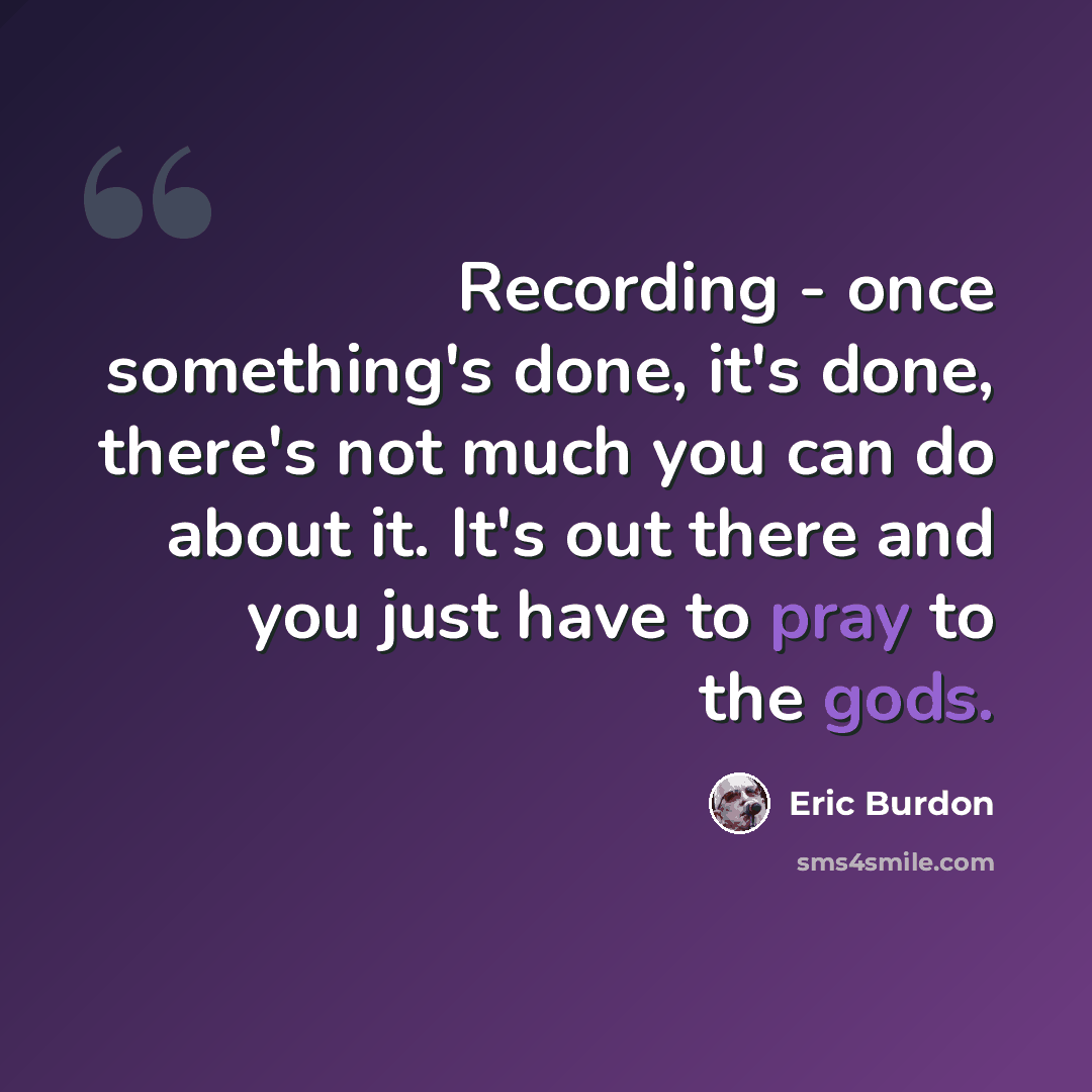 “Recording - once something's done, it's done, there's not much you can do about it. It's out there and you just have to pray to the gods.” quote by Eric Burdon