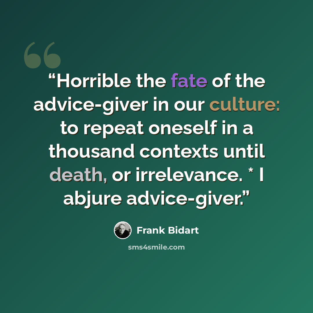“Horrible the fate of the advice-giver in our culture: to repeat oneself in a thousand contexts until death, or irrelevance. * I abjure advice-giver.” quote by Frank Bidart