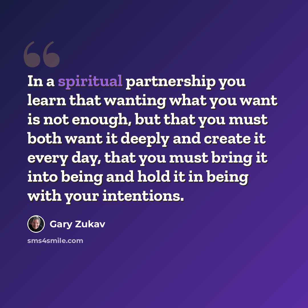 “In a spiritual partnership you learn that wanting what you want is not enough, but that you must both want it deeply and create it every day, that you must bring it into being and hold it in being with your intentions.” quote by Gary Zukav