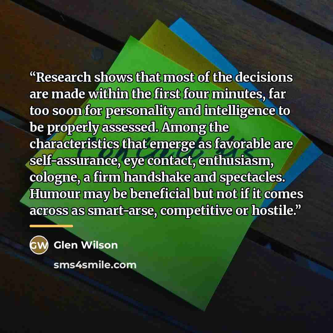 “Research shows that most of the decisions are made within the first four minutes, far too soon for personality and intelligence to be properly assessed. Among the characteristics that emerge as favorable are self-assurance, eye contact, enthusiasm, cologne, a firm handshake and spectacles. Humour…” quote by Glen Wilson