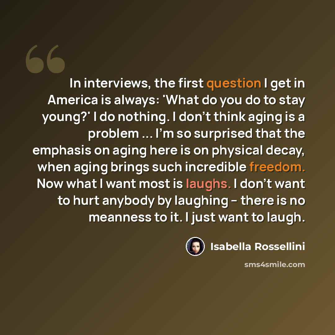 “In interviews, the first question I get in America is always: 'What do you do to stay young?' I do nothing. I don't think aging is a problem ... I'm so surprised that the emphasis on aging here is on physical decay, when aging brings such incredible freedom. Now what I want most is laughs. I don't…” quote by Isabella Rossellini