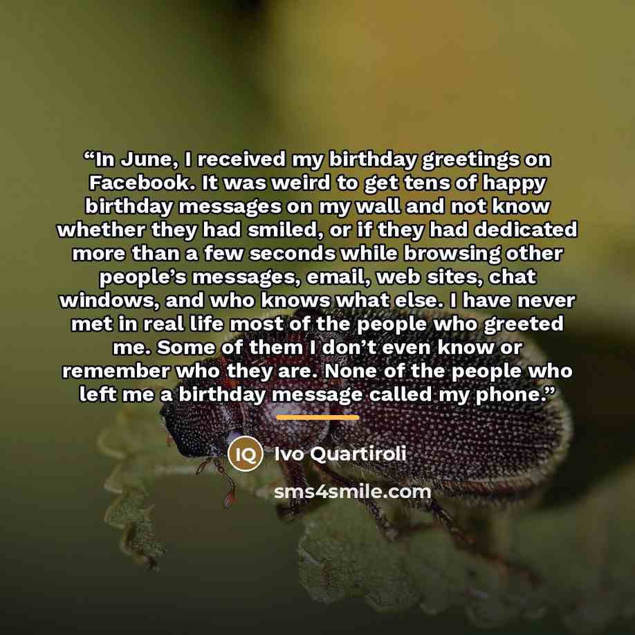“In June, I received my birthday greetings on Facebook. It was weird to get tens of happy birthday messages on my wall and not know whether they had smiled, or if they had dedicated more than a few seconds while browsing other people’s messages, email, web sites, chat windows, and who knows what…” quote by Ivo Quartiroli