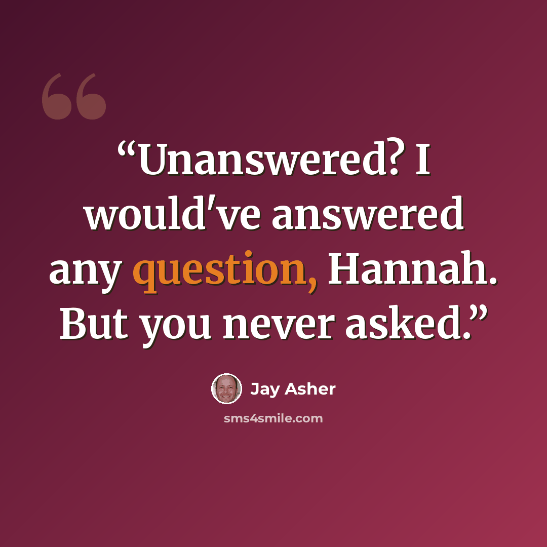 “Unanswered? I would've answered any question, Hannah. But you never asked.” quote by Jay Asher