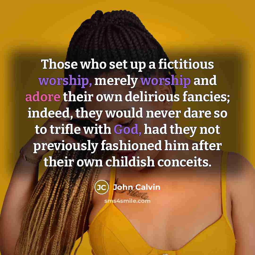 “Those who set up a fictitious worship, merely worship and adore their own delirious fancies; indeed, they would never dare so to trifle with God, had they not previously fashioned him after their own childish conceits.” quote by John Calvin