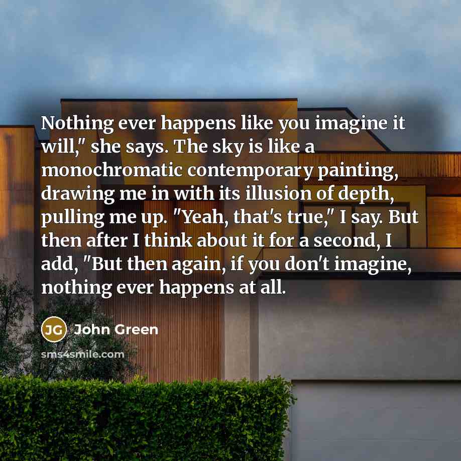 “Nothing ever happens like you imagine it will," she says. The sky is like a monochromatic contemporary painting, drawing me in with its illusion of depth, pulling me up. "Yeah, that's true," I say. But then after I think about it for a second, I add, "But then again, if you don't imagine, nothing…” quote by John Green