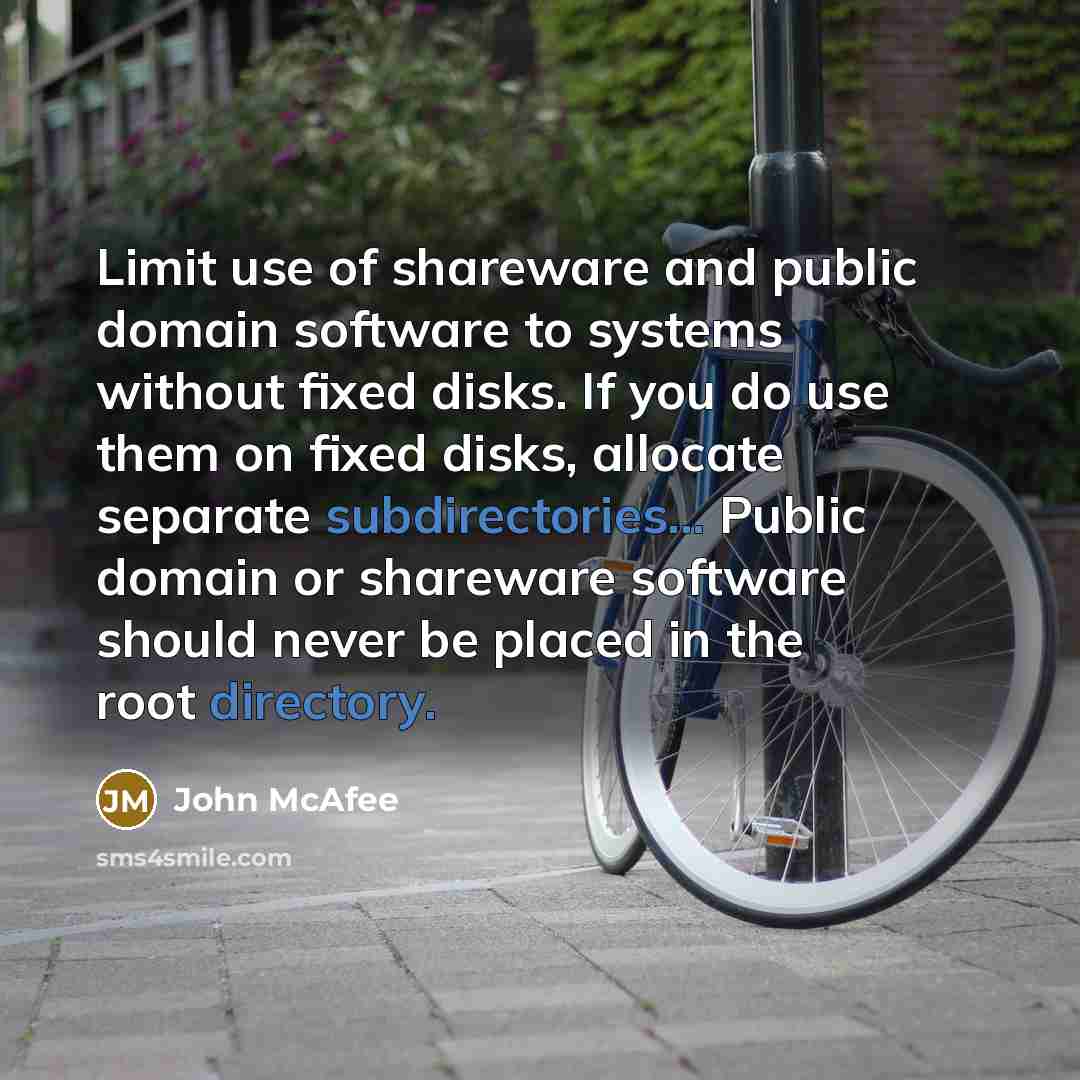 “Limit use of shareware and public domain software to systems without fixed disks. If you do use them on fixed disks, allocate separate subdirectories... Public domain or shareware software should never be placed in the root directory.” quote by John McAfee