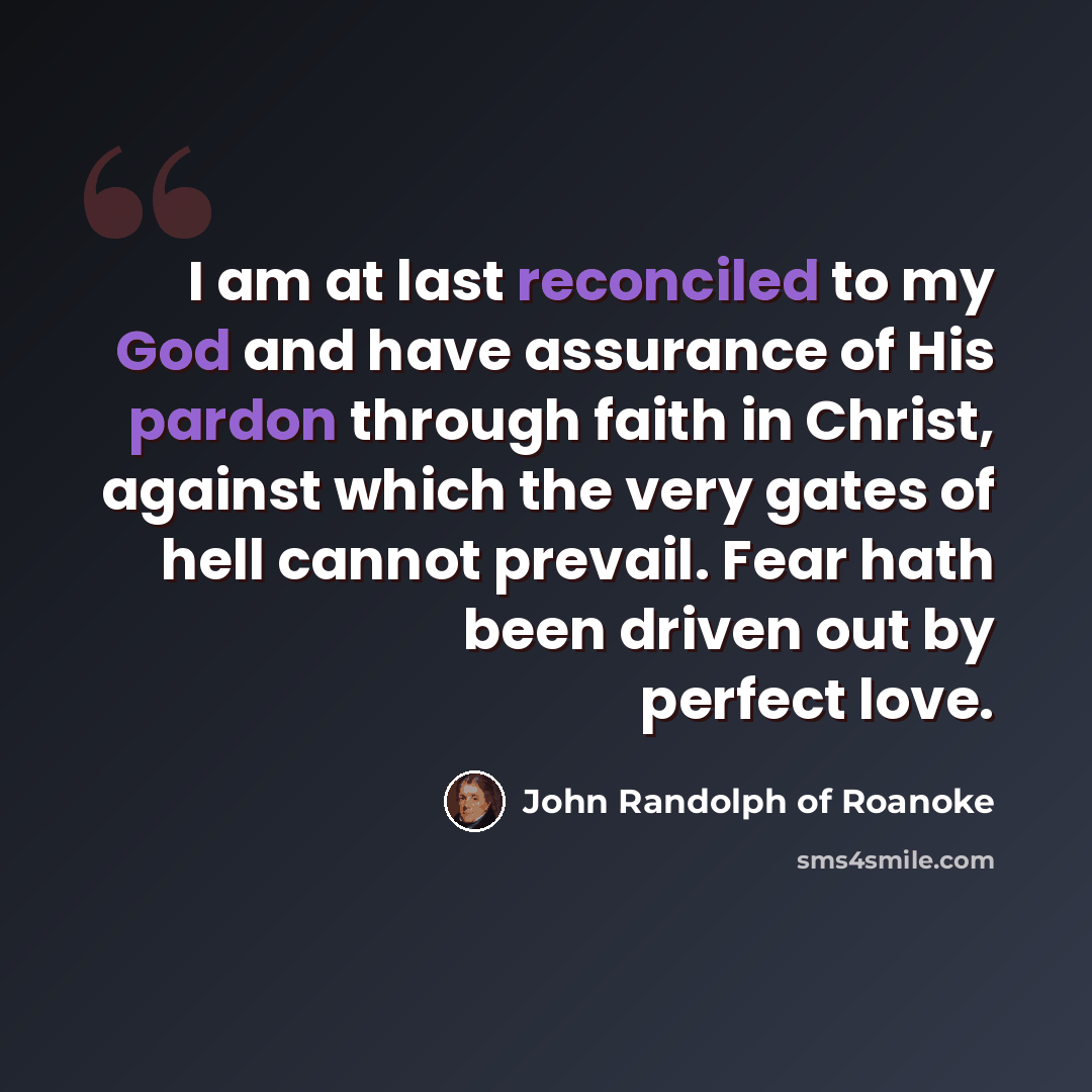 “I am at last reconciled to my God and have assurance of His pardon through faith in Christ, against which the very gates of hell cannot prevail. Fear hath been driven out by perfect love.” quote by John Randolph of Roanoke