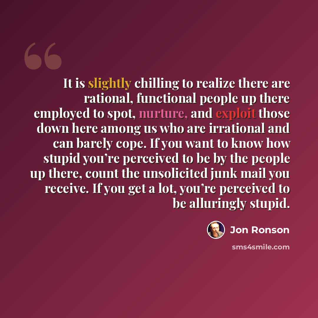 “It is slightly chilling to realize there are rational, functional people up there employed to spot, nurture, and exploit those down here among us who are irrational and can barely cope. If you want to know how stupid you’re perceived to be by the people up there, count the unsolicited junk mail…” quote by Jon Ronson