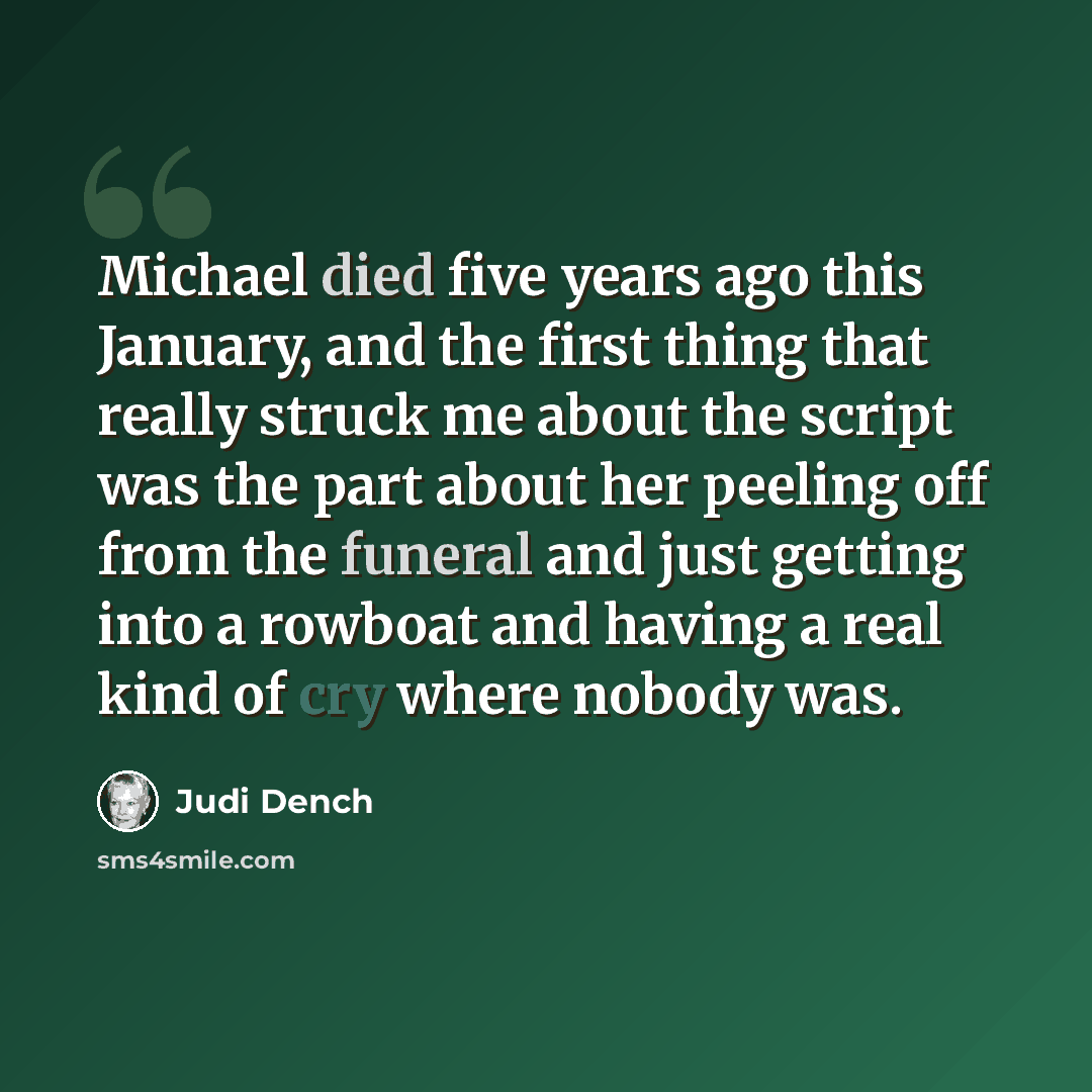 “Michael died five years ago this January, and the first thing that really struck me about the script was the part about her peeling off from the funeral and just getting into a rowboat and having a real kind of cry where nobody was.” quote by Judi Dench
