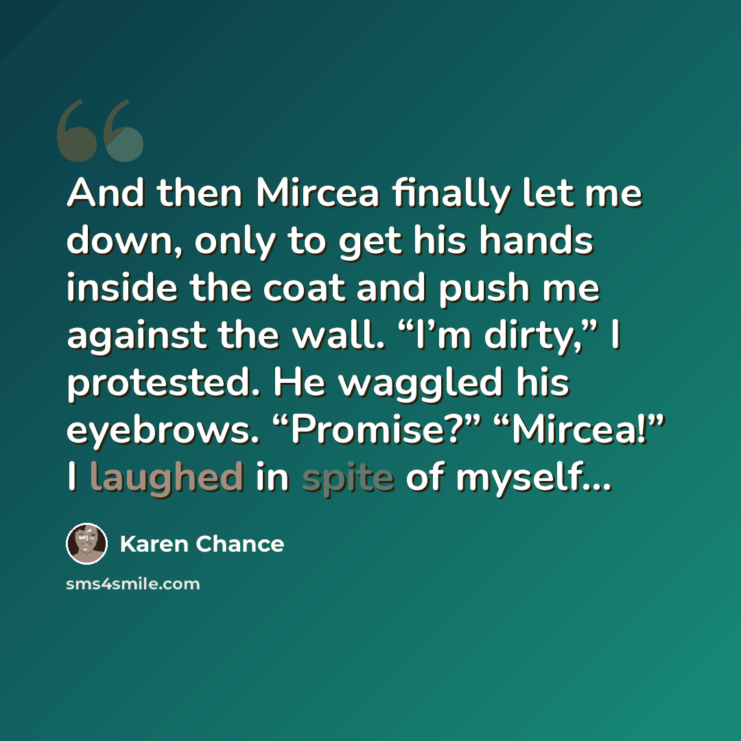 “And then Mircea finally let me down, only to get his hands inside the coat and push me against the wall. “I’m dirty,” I protested. He waggled his eyebrows. “Promise?” “Mircea!” I laughed in spite of myself…” quote by Karen Chance