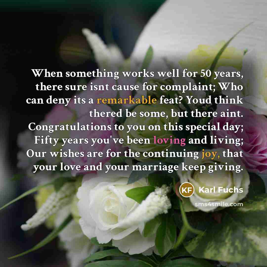 “When something works well for 50 years, there sure isnt cause for complaint; Who can deny its a remarkable feat? Youd think thered be some, but there aint. Congratulations to you on this special day; Fifty years you've been loving and living; Our wishes are for the continuing joy, that your love…” quote by Karl Fuchs