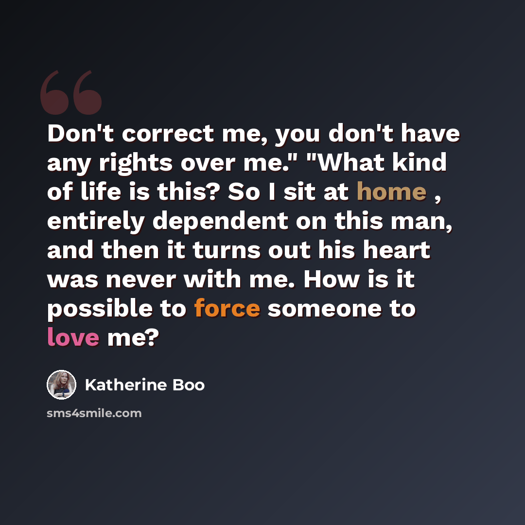 “Don't correct me, you don't have any rights over me." "What kind of life is this? So I sit at home , entirely dependent on this man, and then it turns out his heart was never with me. How is it possible to force someone to love me?” quote by Katherine Boo