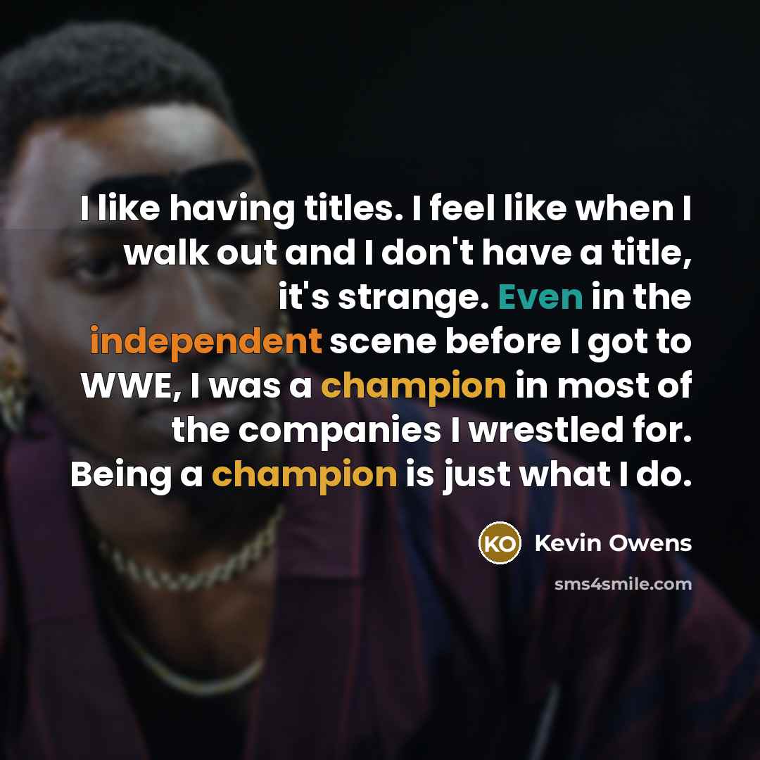 “I like having titles. I feel like when I walk out and I don't have a title, it's strange. Even in the independent scene before I got to WWE, I was a champion in most of the companies I wrestled for. Being a champion is just what I do.” quote by Kevin Owens
