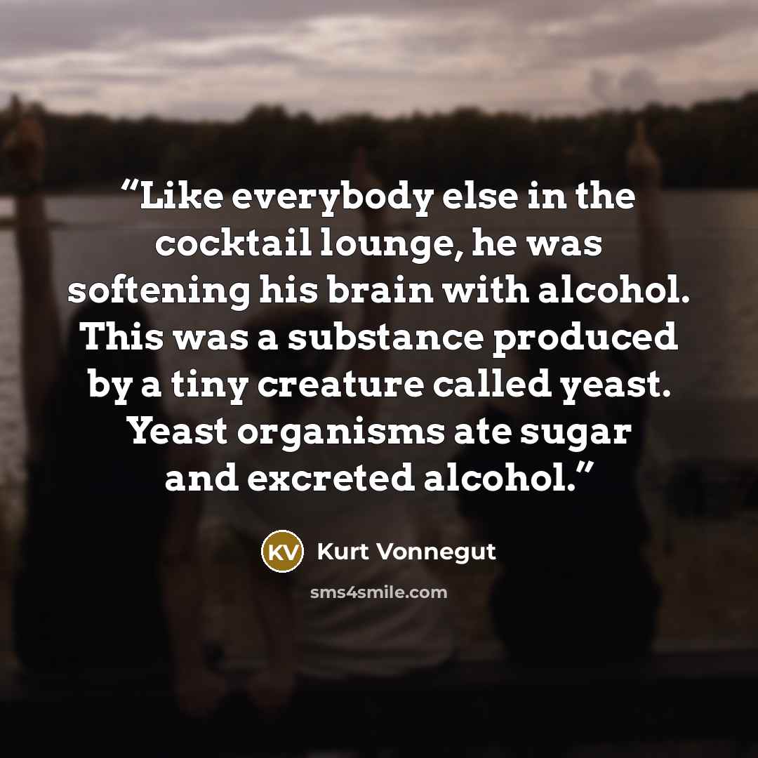 “Like everybody else in the cocktail lounge, he was softening his brain with alcohol. This was a substance produced by a tiny creature called yeast. Yeast organisms ate sugar and excreted alcohol.” quote by Kurt Vonnegut