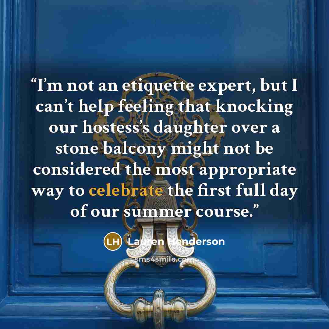 “I’m not an etiquette expert, but I can’t help feeling that knocking our hostess’s daughter over a stone balcony might not be considered the most appropriate way to celebrate the first full day of our summer course.” quote by Lauren Henderson