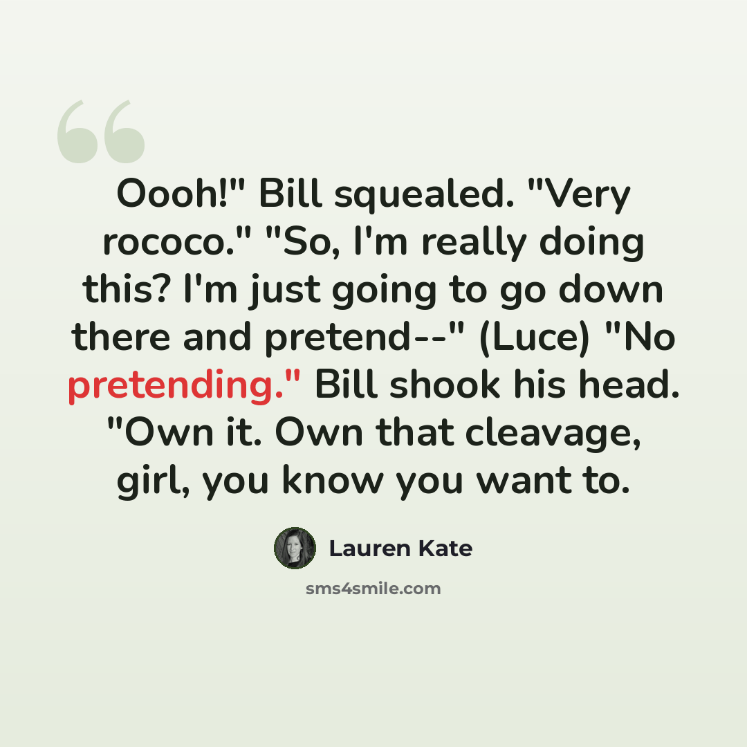 “Oooh!" Bill squealed. "Very rococo." "So, I'm really doing this? I'm just going to go down there and pretend--" (Luce) "No pretending." Bill shook his head. "Own it. Own that cleavage, girl, you know you want to.” quote by Lauren Kate