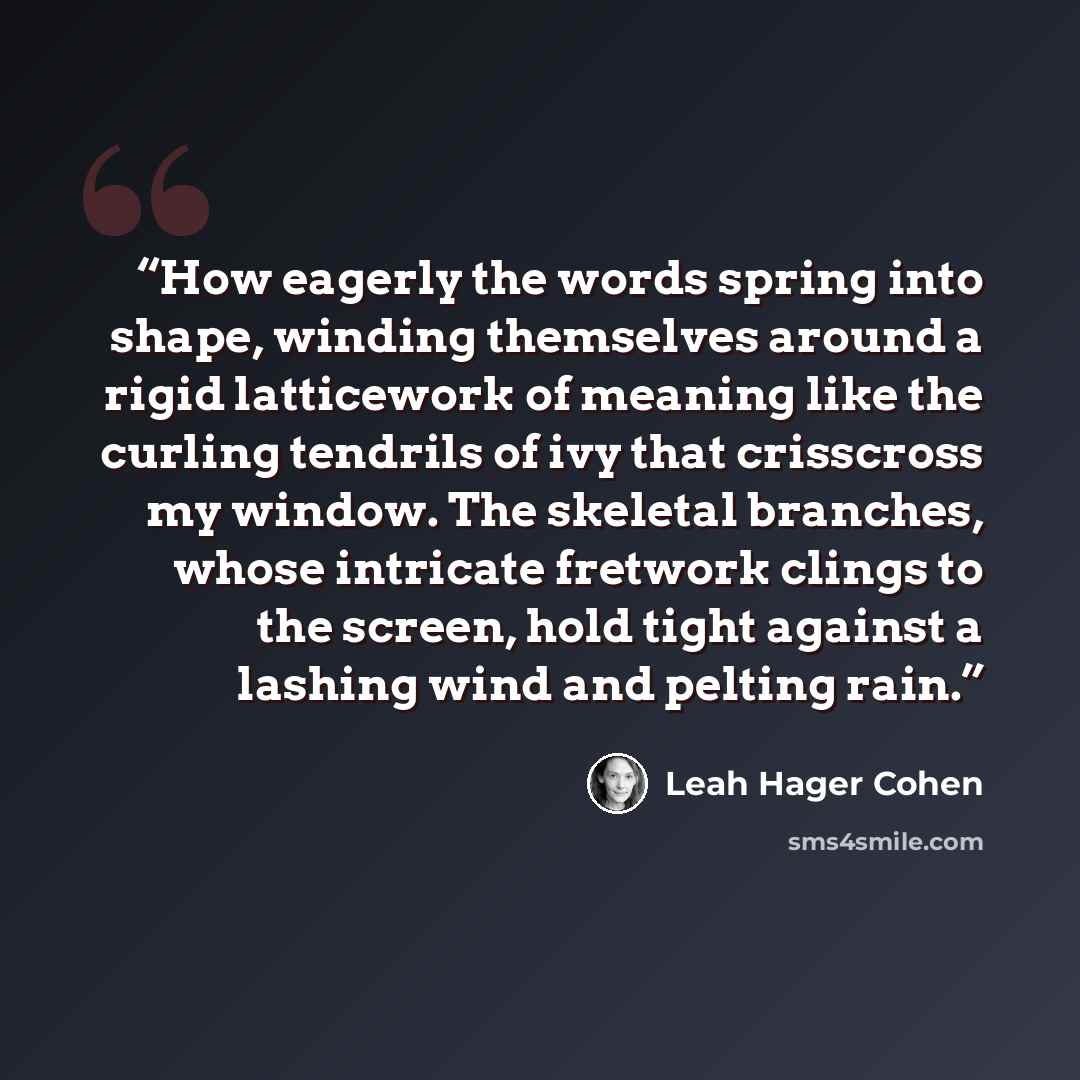 “How eagerly the words spring into shape, winding themselves around a rigid latticework of meaning like the curling tendrils of ivy that crisscross my window. The skeletal branches, whose intricate fretwork clings to the screen, hold tight against a lashing wind and pelting rain.” quote by Leah Hager Cohen