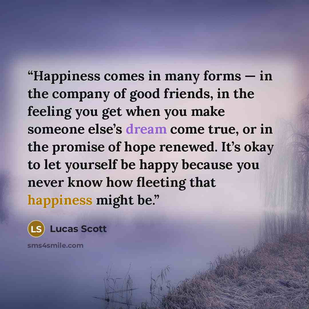 “Happiness comes in many forms — in the company of good friends, in the feeling you get when you make someone else’s dream come true, or in the promise of hope renewed. It’s okay to let yourself be happy because you never know how fleeting that happiness might be.” quote by Lucas Scott